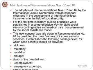 Main features of Recommendations Nos. 67 and 69
 The adoption of Recommendations Nos. 67 and 69 by the
International Labour Conference was an important
milestone in the development of international legal
instruments in the field of social security.
 For the first time in history, guiding principles were
established in a comprehensive way for eight social
security contingencies and medical care, complemented
by the social assistance model.
 This new concept was laid down in Recommendation No.
67 by providing the main features of income security
schemes. It establishes the following contingencies, for
which cash benefits should be provided:
 sickness;
 maternity;
 invalidity;
 old age;
 death of the breadwinner;
 unemployment;
 emergency expenses; 12/27/2019
 