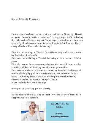 Social Security Programs
Conduct research on the current state of Social Security. Based
on your research, write a three-to-five page paper (not including
the title and reference pages). Your paper should be written in a
scholarly third-person tone; it should be in APA format. The
essay should address the following:
Explain the concept of Social Security as originally envisioned
by President Roosevelt.
Evaluate the viability of Social Security within the next 20-30
years.
Provide two or three recommendations that would improve the
viability of Social Security for the next generation.
Evaluate how these recommendations can best be implemented
within the highly political environment that exists with this
issue (including factors such as the implementation itself,
communication, education, support, etc.).
Must Include Section Headings
to organize your key points clearly.
In addition to the text, cite at least two scholarly references to
support your discussion.
 