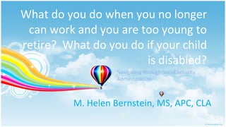What do you do when you no longer can work and you are too young to retire?  What do you do if your child is disabled? M. Helen Bernstein, MS, APC, CLA Navigating through Social Security Administration 
