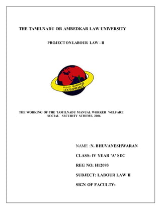THE TAMILNADU DR AMBEDKAR LAW UNIVERSITY
PROJECTON LABOUR LAW - II
THE WORKING OF THE TAMILNADU MANUAL WORKER WELFARE
SOCIAL SECURITY SCHEME, 2006
NAME :N. BHUVANESHWARAN
CLASS: IV YEAR 'A' SEC
REG NO: H12093
SUBJECT: LABOUR LAW II
SIGN OF FACULTY:
 