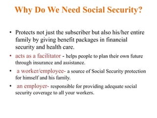 Why Do We Need Social Security?
• Protects not just the subscriber but also his/her entire
family by giving benefit packages in financial
security and health care.
• acts as a facilitator - helps people to plan their own future
through insurance and assistance.
• a worker/employee- a source of Social Security protection
for himself and his family.
• an employer- responsible for providing adequate social
security coverage to all your workers.
 