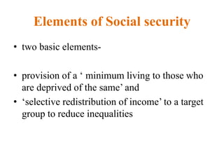 Elements of Social security
• two basic elements-
• provision of a ‘ minimum living to those who
are deprived of the same’ and
• ‘selective redistribution of income’ to a target
group to reduce inequalities
 