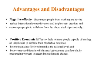 Advantages and Disadvantages
• Negative effects- discourages people from working and saving
• reduce international competitiveness and employment creation, and
• encourages people to withdraw from the labour market prematurely.
• Positive Economic Effects- help to make people capable of earning
an income and to increase their productive potential;
• help to maintain effective demand at the national level; and
• help create conditions in which a market economy can flourish, by
encouraging workers to accept innovation and change.
 