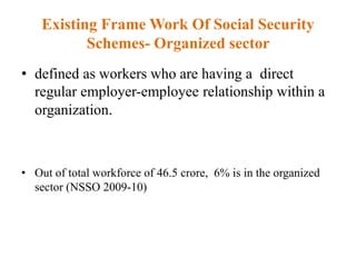 Existing Frame Work Of Social Security
Schemes- Organized sector
• defined as workers who are having a direct
regular employer-employee relationship within a
organization.
• Out of total workforce of 46.5 crore, 6% is in the organized
sector (NSSO 2009-10)
 