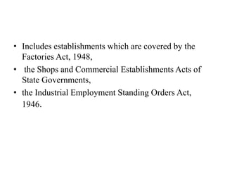 • Includes establishments which are covered by the
Factories Act, 1948,
• the Shops and Commercial Establishments Acts of
State Governments,
• the Industrial Employment Standing Orders Act,
1946.
 