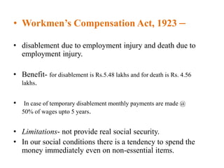 • Workmen’s Compensation Act, 1923 –
• disablement due to employment injury and death due to
employment injury.
• Benefit- for disablement is Rs.5.48 lakhs and for death is Rs. 4.56
lakhs.
• In case of temporary disablement monthly payments are made @
50% of wages upto 5 years.
• Limitations- not provide real social security.
• In our social conditions there is a tendency to spend the
money immediately even on non-essential items.
 