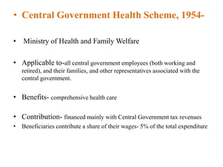 • Central Government Health Scheme, 1954-
• Ministry of Health and Family Welfare
• Applicable to-all central government employees (both working and
retired), and their families, and other representatives associated with the
central government.
• Benefits- comprehensive health care
• Contribution- financed mainly with Central Government tax revenues
• Beneficiaries contribute a share of their wages- 5% of the total expenditure
 