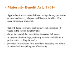 • Maternity Benefit Act, 1961-
• Applicable to- every establishment being a factory, plantation
or mine and to every shop or establishment in which 10 or
more persons are employed.
• Benefit- female workers- paid holidays not exceeding 12
weeks in the case of maternity and
• during this period they are eligible to receive full wages.
• In the case of miscarriage, maternity leave is available for a
period not exceeding six weeks.
• provision for sick leave for a period not exceeding one month
in case of sickness arising out of maternity
 