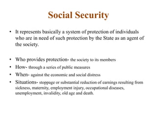 Social Security
• It represents basically a system of protection of individuals
who are in need of such protection by the State as an agent of
the society.
• Who provides protection- the society to its members
• How- through a series of public measures
• When- against the economic and social distress
• Situations- stoppage or substantial reduction of earnings resulting from
sickness, maternity, employment injury, occupational diseases,
unemployment, invalidity, old age and death.
 