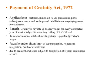 • Payment of Gratuity Act, 1972
• Applicable to- factories, mines, oil fields, plantations, ports,
railway companies, and to shops and establishment employing ten or
more persons.
• Benefit- Gratuity is payable @ 15 day' wages for every completed
year of service subject to monetary ceiling of Rs.3.50 lakh.
• In case of seasonal establishments gratuity is payable @ 7 day’s
wages.
• Payable under situations- of superannuation, retirement,
resignation, death or disablement
• due to accident or disease subject to completion of 5 years continuous
service
 