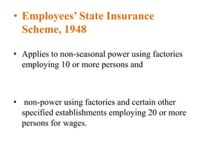 • Employees’ State Insurance
Scheme, 1948
• Applies to non-seasonal power using factories
employing 10 or more persons and
• non-power using factories and certain other
specified establishments employing 20 or more
persons for wages.
 