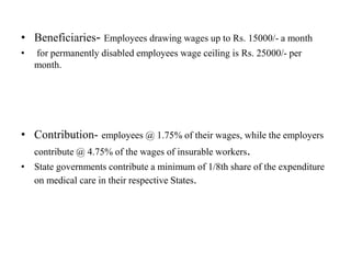 • Beneficiaries- Employees drawing wages up to Rs. 15000/- a month
• for permanently disabled employees wage ceiling is Rs. 25000/- per
month.
• Contribution- employees @ 1.75% of their wages, while the employers
contribute @ 4.75% of the wages of insurable workers.
• State governments contribute a minimum of 1/8th share of the expenditure
on medical care in their respective States.
 