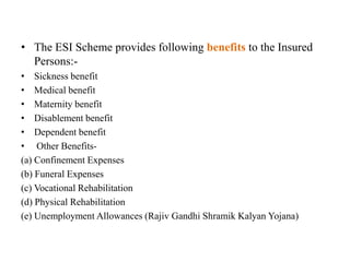 • The ESI Scheme provides following benefits to the Insured
Persons:-
• Sickness benefit
• Medical benefit
• Maternity benefit
• Disablement benefit
• Dependent benefit
• Other Benefits-
(a) Confinement Expenses
(b) Funeral Expenses
(c) Vocational Rehabilitation
(d) Physical Rehabilitation
(e) Unemployment Allowances (Rajiv Gandhi Shramik Kalyan Yojana)
 
