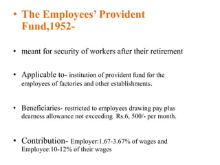 • The Employees’ Provident
Fund,1952-
• meant for security of workers after their retirement
• Applicable to- institution of provident fund for the
employees of factories and other establishments.
• Beneficiaries- restricted to employees drawing pay plus
dearness allowance not exceeding Rs.6, 500/- per month.
• Contribution- Employer:1.67-3.67% of wages and
Employee:10-12% of their wages
 