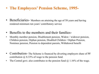 • The Employees’ Pension Scheme, 1995-
• Beneficiaries- Members on attaining the age of 58 years and having
rendered minimum ten years’ contributory service
• Benefits to the members and their families-
• Monthly member pension, Disablement pension, Widow / widower pension,
Children pension, Orphan pension, Disabled Children / Orphan Pension,
Nominee pension, Pension to dependent parents, Withdrawal benefit
• Contribution- The Scheme is financed by diverting employers share of PF
contribution @ 8.33% of wage to the pension fund.
• The Central govt. also contributes to the pension fund @ 1.16% of the wage.
 