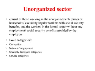 Unorganized sector
• consist of those working in the unorganised enterprises or
households, excluding regular workers with social security
benefits, and the workers in the formal sector without any
employment/ social security benefits provided by the
employers
• Four categories:
• Occupation
• Nature of employment
• Specially distressed categories
• Service categories
 