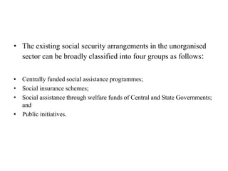 • The existing social security arrangements in the unorganised
sector can be broadly classified into four groups as follows:
• Centrally funded social assistance programmes;
• Social insurance schemes;
• Social assistance through welfare funds of Central and State Governments;
and
• Public initiatives.
 