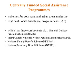 Centrally Funded Social Assistance
Programmes
• schemes for both rural and urban areas under the
• National Social Assistance Programme (NSAP)
• which has three components viz., National Old Age
Pension Scheme (NOAPS),
• Indira Gandhi National Widow Pension Scheme (IGNWPS),
• National Family Benefit Scheme (NFBS) &
• National Maternity Benefit Scheme (NMBS).
 
