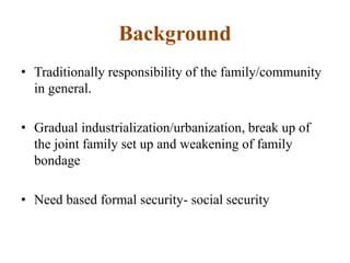 Background
• Traditionally responsibility of the family/community
in general.
• Gradual industrialization/urbanization, break up of
the joint family set up and weakening of family
bondage
• Need based formal security- social security
 