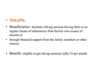 • NOAPS-
• Beneficiaries- destitute old age persons having little or no
regular means of subsistence from his/her own source of
income or
• through financial support from the family members or other
sources
• Benefit- eligible to get old age pension @Rs.75 per month.
 