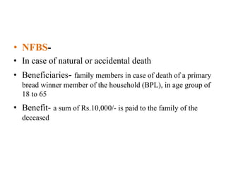 • NFBS-
• In case of natural or accidental death
• Beneficiaries- family members in case of death of a primary
bread winner member of the household (BPL), in age group of
18 to 65
• Benefit- a sum of Rs.10,000/- is paid to the family of the
deceased
 