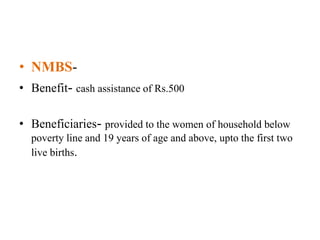 • NMBS-
• Benefit- cash assistance of Rs.500
• Beneficiaries- provided to the women of household below
poverty line and 19 years of age and above, upto the first two
live births.
 