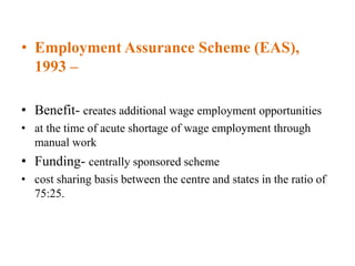 • Employment Assurance Scheme (EAS),
1993 –
• Benefit- creates additional wage employment opportunities
• at the time of acute shortage of wage employment through
manual work
• Funding- centrally sponsored scheme
• cost sharing basis between the centre and states in the ratio of
75:25.
 