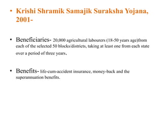• Krishi Shramik Samajik Suraksha Yojana,
2001-
• Beneficiaries- 20,000 agricultural labourers (18-50 years age)from
each of the selected 50 blocks/districts, taking at least one from each state
over a period of three years.
• Benefits- life-cum-accident insurance, money-back and the
superannuation benefits.
 