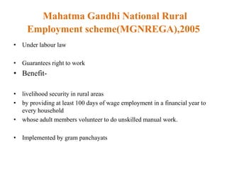 Mahatma Gandhi National Rural
Employment scheme(MGNREGA),2005
• Under labour law
• Guarantees right to work
• Benefit-
• livelihood security in rural areas
• by providing at least 100 days of wage employment in a financial year to
every household
• whose adult members volunteer to do unskilled manual work.
• Implemented by gram panchayats
 
