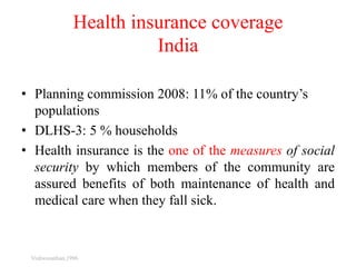 Health insurance coverage
India
• Planning commission 2008: 11% of the country’s
populations
• DLHS-3: 5 % households
• Health insurance is the one of the measures of social
security by which members of the community are
assured benefits of both maintenance of health and
medical care when they fall sick.
Vishwanathan,1996
 