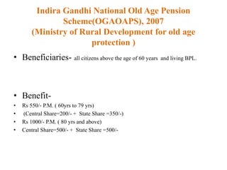 Indira Gandhi National Old Age Pension
Scheme(OGAOAPS), 2007
(Ministry of Rural Development for old age
protection )
• Beneficiaries- all citizens above the age of 60 years and living BPL.
• Benefit-
• Rs 550/- P.M. ( 60yrs to 79 yrs)
• (Central Share=200/- + State Share =350/-)
• Rs 1000/- P.M. ( 80 yrs and above)
• Central Share=500/- + State Share =500/-
 