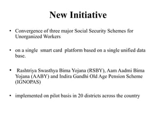 New Initiative
• Convergence of three major Social Security Schemes for
Unorganized Workers
• on a single smart card platform based on a single unified data
base.
• Rashtriya Swasthya Bima Yojana (RSBY), Aam Aadmi Bima
Yojana (AABY) and Indira Gandhi Old Age Pension Scheme
(IGNOPAS)
• implemented on pilot basis in 20 districts across the country
 