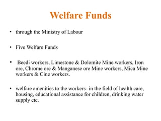 Welfare Funds
• through the Ministry of Labour
• Five Welfare Funds
• Beedi workers, Limestone & Dolomite Mine workers, Iron
ore, Chrome ore & Manganese ore Mine workers, Mica Mine
workers & Cine workers.
• welfare amenities to the workers- in the field of health care,
housing, educational assistance for children, drinking water
supply etc.
 