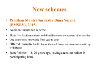 New schemes
• Pradhan Mantri Suraksha Bima Yojana
(PMSBY), 2015-
• Accident insurance scheme
• Benefit- Accidental death and disability cover on account of an accident
• One year cover, renewable from year to year
• Offered through- Public Sector General Insurance companies in tie up
with Banks
• Beneficiaries- 18-70 years age, savings account holder in
participating bank
 