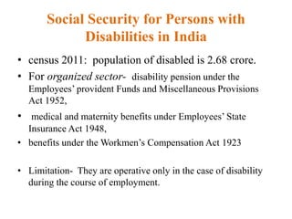 Social Security for Persons with
Disabilities in India
• census 2011: population of disabled is 2.68 crore.
• For organized sector- disability pension under the
Employees’ provident Funds and Miscellaneous Provisions
Act 1952,
• medical and maternity benefits under Employees’ State
Insurance Act 1948,
• benefits under the Workmen’s Compensation Act 1923
• Limitation- They are operative only in the case of disability
during the course of employment.
 