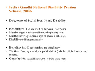 • Indira Gandhi National Disability Pension
Scheme, 2009-
• Directorate of Social Security and Disability
• Beneficiary- The age must be between 18-79 years.
• Must belong to a household below the poverty line.
• Must be suffering from multiple or severe disabilities.
• Disability certificate mandatory
• Benefits- Rs.300 per month to the beneficiary
• The Gram Panchayats / Municipalities identify the beneficiaries under the
scheme.
• Contribution- central Share=300/- + State Share =450/-
 