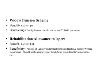 • Widow Pension Scheme
• Benefit- Rs 550/- pm
• Beneficiary- Family income should not exceed 35,000/- per annum.
• Rehabilitation Allowance to lepers
• Benefit- Rs 550/- P.M.
• Beneficiary- Patients of Leprosy under treatment with Health & Family Welfare
Department , Should not be employees of Govt./Semi Govt./Boards/Corporations
etc.
 