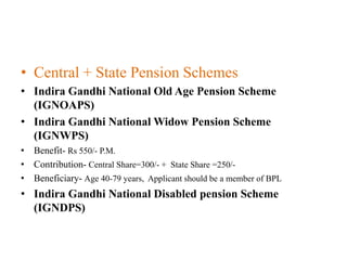 • Central + State Pension Schemes
• Indira Gandhi National Old Age Pension Scheme
(IGNOAPS)
• Indira Gandhi National Widow Pension Scheme
(IGNWPS)
• Benefit- Rs 550/- P.M.
• Contribution- Central Share=300/- + State Share =250/-
• Beneficiary- Age 40-79 years, Applicant should be a member of BPL
• Indira Gandhi National Disabled pension Scheme
(IGNDPS)
 