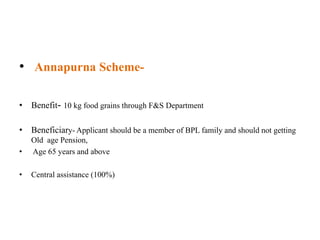 • Annapurna Scheme-
• Benefit- 10 kg food grains through F&S Department
• Beneficiary- Applicant should be a member of BPL family and should not getting
Old age Pension,
• Age 65 years and above
• Central assistance (100%)
 
