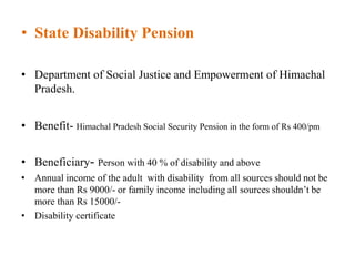 • State Disability Pension
• Department of Social Justice and Empowerment of Himachal
Pradesh.
• Benefit- Himachal Pradesh Social Security Pension in the form of Rs 400/pm
• Beneficiary- Person with 40 % of disability and above
• Annual income of the adult with disability from all sources should not be
more than Rs 9000/- or family income including all sources shouldn’t be
more than Rs 15000/-
• Disability certificate
 