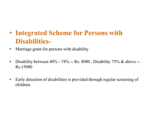 • Integrated Scheme for Persons with
Disabilities-
• Marriage grant for persons with disability
• Disability between 40% - 74% -- Rs. 8000 , Disability 75% & above --
Rs.15000
• Early detection of disabilities is provided through regular screening of
children.
 