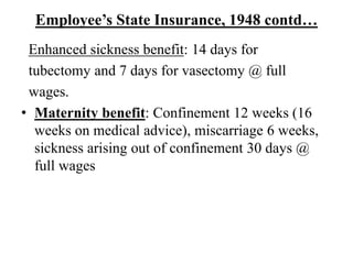Employee’s State Insurance, 1948 contd…
Enhanced sickness benefit: 14 days for
tubectomy and 7 days for vasectomy @ full
wages.
• Maternity benefit: Confinement 12 weeks (16
weeks on medical advice), miscarriage 6 weeks,
sickness arising out of confinement 30 days @
full wages
 