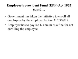 Employee’s provident Fund (EPF) Act 1952
contd…
• Government has taken the initiative to enroll all
employees by the employer before 31/03/2017.
• Employer has to pay Re 1/ annum as a fine for not
enrolling the employee.
 