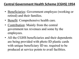 Central Government Health Scheme (CGHS) 1954
• Beneficiaries: Government employee (working or
retired) and their families.
• Benefit: Comprehensive health care.
• Contribution: Mainly from the central
government tax revenues and some by the
employees.
• All the CGHS beneficiaries and their dependents
are being provided with photo ID plastic cards
with unique beneficiary ID no. required to be
produced at service points to avail facilities.
 