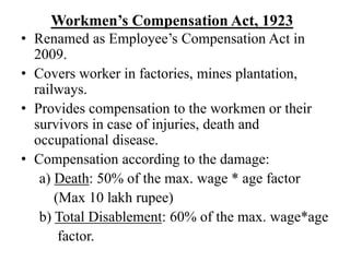 Workmen’s Compensation Act, 1923
• Renamed as Employee’s Compensation Act in
2009.
• Covers worker in factories, mines plantation,
railways.
• Provides compensation to the workmen or their
survivors in case of injuries, death and
occupational disease.
• Compensation according to the damage:
a) Death: 50% of the max. wage * age factor
(Max 10 lakh rupee)
b) Total Disablement: 60% of the max. wage*age
factor.
 