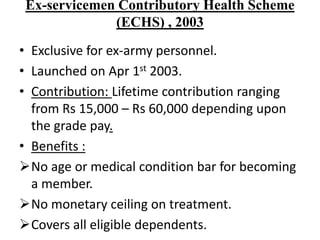 Ex-servicemen Contributory Health Scheme
(ECHS) , 2003
• Exclusive for ex-army personnel.
• Launched on Apr 1st 2003.
• Contribution: Lifetime contribution ranging
from Rs 15,000 – Rs 60,000 depending upon
the grade pay.
• Benefits :
No age or medical condition bar for becoming
a member.
No monetary ceiling on treatment.
Covers all eligible dependents.
 