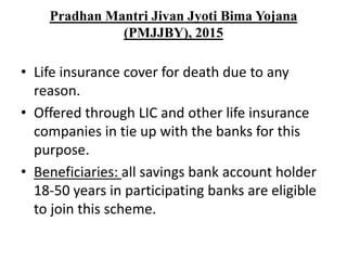 Pradhan Mantri Jivan Jyoti Bima Yojana
(PMJJBY), 2015
• Life insurance cover for death due to any
reason.
• Offered through LIC and other life insurance
companies in tie up with the banks for this
purpose.
• Beneficiaries: all savings bank account holder
18-50 years in participating banks are eligible
to join this scheme.
 