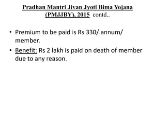 Pradhan Mantri Jivan Jyoti Bima Yojana
(PMJJBY), 2015 contd..
• Premium to be paid is Rs 330/ annum/
member.
• Benefit: Rs 2 lakh is paid on death of member
due to any reason.
 