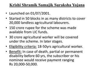 Krishi Shramik Samajik Suraksha Yojana
• Launched on 01/07/2001.
• Started in 50 blocks in as many districts to cover
20,000 landless agricultural labourers.
• 150 crore rupee for the scheme was made
available from LIC funds.
• 30 crore agricultural worker will be covered
under the scheme. In later stages.
• Eligibility criteria: 18-50yrs agricultural worker.
• Benefit: In case of death, partial or permanent
disability before 60 yrs, the subscriber or his
nominee would receive payment ranging
Rs 20,000-50,000.
 