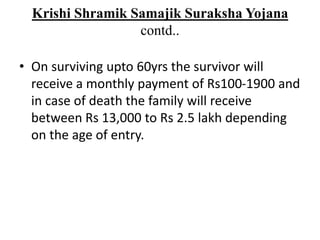 Krishi Shramik Samajik Suraksha Yojana
contd..
• On surviving upto 60yrs the survivor will
receive a monthly payment of Rs100-1900 and
in case of death the family will receive
between Rs 13,000 to Rs 2.5 lakh depending
on the age of entry.
 